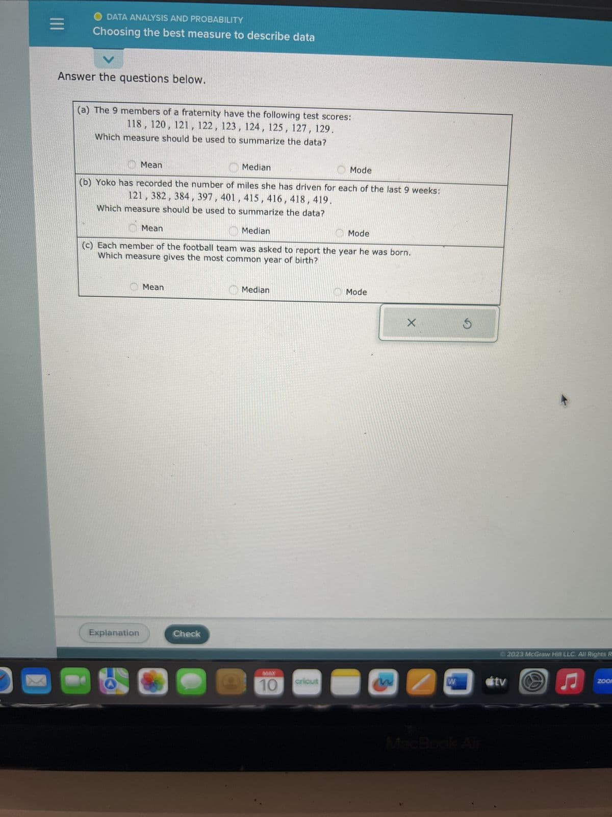 |||
O DATA ANALYSIS AND PROBABILITY
Choosing the best measure to describe data
Answer the questions below.
(a) The 9 members of a fraternity have the following test scores:
118, 120, 121, 122, 123, 124, 125, 127, 129
Which measure should be used to summarize the data?
Mean
Mode
(b) Yoko has recorded the number of miles she has driven for each of the last 9 weeks:
121, 382, 384, 397, 401, 415, 416, 418, 419.
Which measure should be used to summarize the data?
Mean
Explanation
Median
Mean
(c) Each member of the football team was asked to report the year he was born.
Which measure gives the most common year of birth?
Check
Median
Median
MAX
10
Mode
cricut
Mode
w
X
2
W
tv
2023 McGraw Hill LLC. All Rights R
♫
zoon