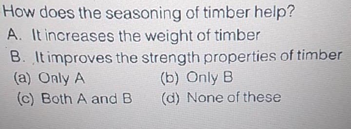 How does the seasoning of timber help?
A. It increases the weight of timber
B. It improves the strength properties of timber
(a) Only A
(c) Both A and B
(b) Only B
(d) None of these
