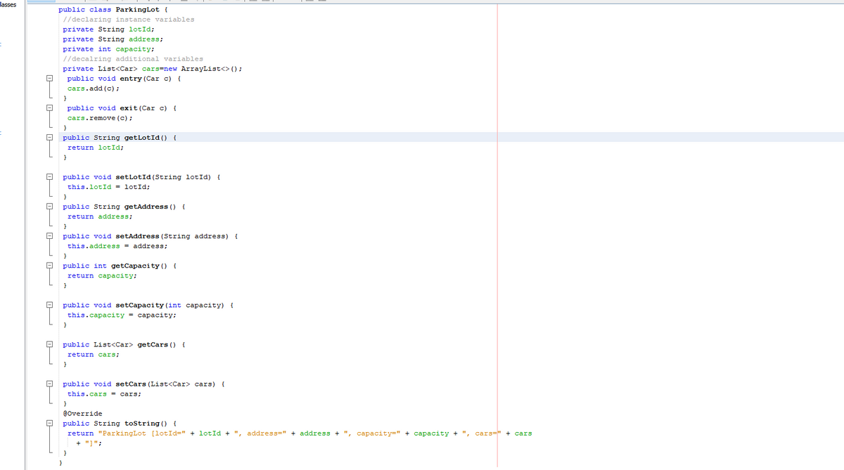 dasses
public class ParkingLot {
//declaring instance variables
private String lotId;
private String address;
private int capacity;
//decalring additional variables
private List<Car> cars=new ArrayList<> ();
public void entry (Car c) {
cars.add (c);
public void exit (Car c) {
cars.remove (c) ;
public String getLotId () {
return lotId;
public void setLotId (String lotId) {
this.lotId = lotId;
public String getAddress () {
return address;
public void setAddress (String address) {
this.address = address;
public int getCapacity () {
return capacity;
}
public void setCapacity (int capacity) {
this.capacity - саpаcity;
public List<Car> getCars () {
return cars;
}
public void setCars (List<Car> cars) {
this.cars = cars;
Coverride
public String tostring () {
return "ParkingLot [1otId=" + lotId + ", address=" + address + ", capacity=" + capacity + ", cars=" + cars
+ "]";
P P OP O
