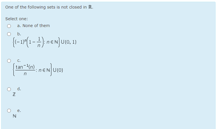 One of the following sets is not closed in R.
Select one:
a. None of them
O b.
U{0, 1}
O
C.
|tan-(n)
U{0}
in
O d.
е.
