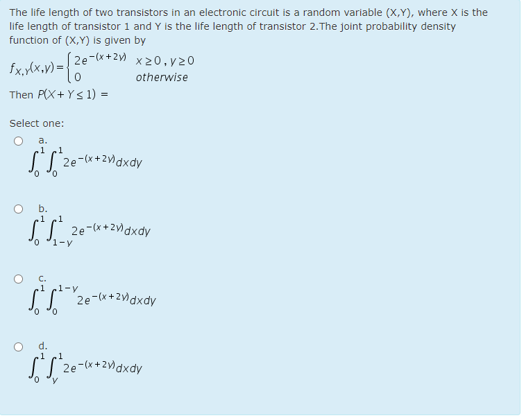 The life length of two transistors in an electronic circuit is a random variable (X,Y), where X is the
life length of transistor 1 and Y is the life length of transistor 2.The joint probability density
function of (X,Y) is given by
2e-(x+2) x 20,y20
fx,y(x,v) =-
otherwise
Then P(X+ Y< 1) =
Select one:
a.
1
1
I| 2e-(x+2)dxdy
b.
.1
2e-(x + 2)dxdy
1-y
.1
1-y
(T '2e-(x+2)dxdy
d.
[| 2e-(x+2)dxdy
