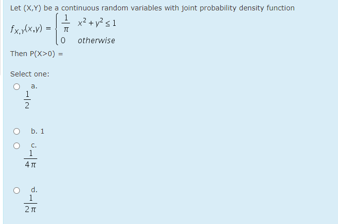 Let (X,Y) be a continuous random variables with joint probability density function
1
x² + y² < 1
fx,y(x,v) =
otherwise
Then P(X>0) =
Select one:
a.
1
b. 1
C.
1
d.
1
IN
