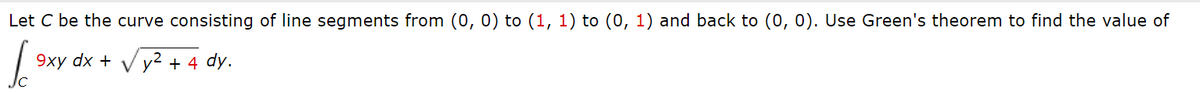 Let C be the curve consisting of line segments from (0, 0) to (1, 1) to (0, 1) and back to (0, 0). Use Green's theorem to find the value of
9xy dx + V y2 + 4 dy.
