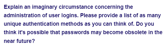 Explain an imaginary circumstance concerning the
administration of user logins. Please provide a list of as many
unique authentication methods as you can think of. Do you
think it's possible that passwords may become obsolete in the
near future?