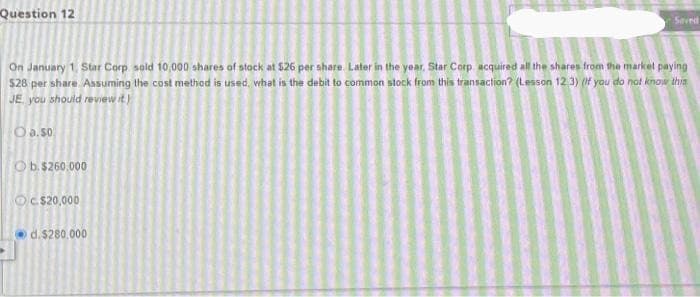 Question 12
On January 1, Star Corp sold 10,000 shares of stock at $26 per share. Later in the year, Star Corp acquired all the shares from the market paying
528 per share. Assuming the cost method is used, what is the debit to common stock from this transaction? (Lesson 12:3) (If you do not know this
JE, you should review it.)
O a.so
Ob. $260.000
Oc$20,000
Seved
d.$280,000