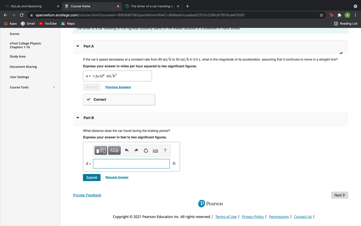FIU MyLab and Mastering
Course Home
The driver of a car traveling on X
+
openvellum.ecollege.com/course.html?courseld=16958907&OpenVellumHMAC=669ede1ccaebe02107e239fc87f615ca#10001
A
Apps G Gmail
YouTube
Maps
E Reading List
The ariver or a car traveling on tNE Nighway suadeniy slams on tNE prakes Decause oa slowdowN IN tramc anead.
Scores
eText College Physics:
Chapters 1-16
Part A
Study Area
If the car's speed decreases at a constant rate from 60 mi/h to 50 mi/h in 3.0 s, what is the magnitude of its acceleration, assuming that it continues to move in a straight line?
Document Sharing
Express your answer in miles per hour squared to two significant figures.
User Settings
a = 1.2x104 mi/h?
Course Tools
>
Submit
Previous Answers
Correct
Part B
What distance does the car travel during the braking period?
Express your answer in feet to two significant figures.
?
d =
ft
Submit
Request Answer
Provide Feedback
Next >
P Pearson
Copyright © 2021 Pearson Education Inc. All rights reserved. | Terms of Use | Privacy Policy | Permissions | Contact Us |
