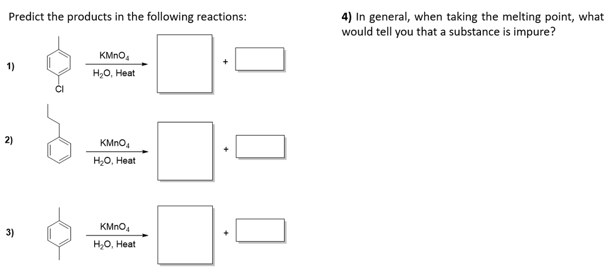 4) In general, when taking the melting point, what
would tell you that a substance is impure?
Predict the products in the following reactions:
KMNO4
+
1)
Нао, Неat
2)
KMNO4
+
Н.о, Неat
KMNO4
3)
+
Н.о, Неat
