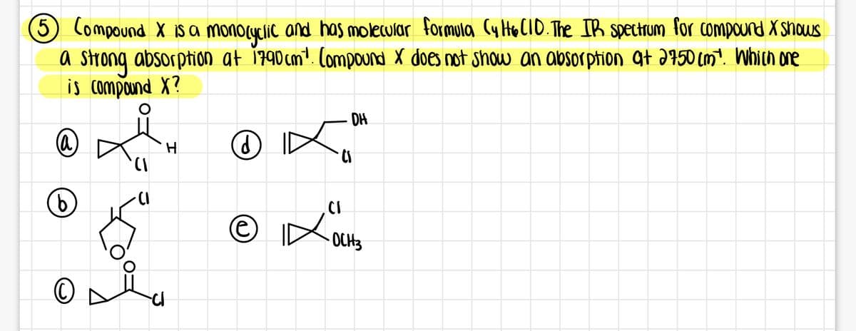 5 Compound X is a monolyclic and has molecular formula (y HOCIO. The IB spectrum for compound X shous
a strong absorption at 1790cm². Compound X does not show an absorption at J950 (m?. Which one
is compand X?
DH
CI
-OCH3
