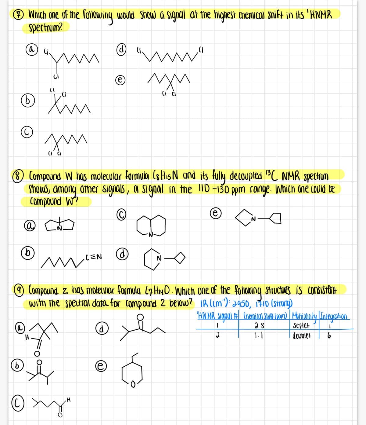 ® Which one of the following would Show a signal at the highest chemica) Shift in its 'HNMR
spectrum?
(a)
9)
(8 Compound W has molecular formula (8 His N and its fully decoupled BC NMR spectum
Shows, among other signals, a signal in tne 1D -130 ppm range. Which one could be
Compound W?
e)
9.
CEN
O Compound z has moletwlar formula (4HyO . Which one of the folowng struciues is consistent
with The spectral data for compound 2 below? IR (cm"); a950, 710 (Strorg)
"HN HR Sigpal # (hemir) Sbi4 (po) | Maltipliriky Sntegation
2. 8
Septet
dovolet
(a)
9)
