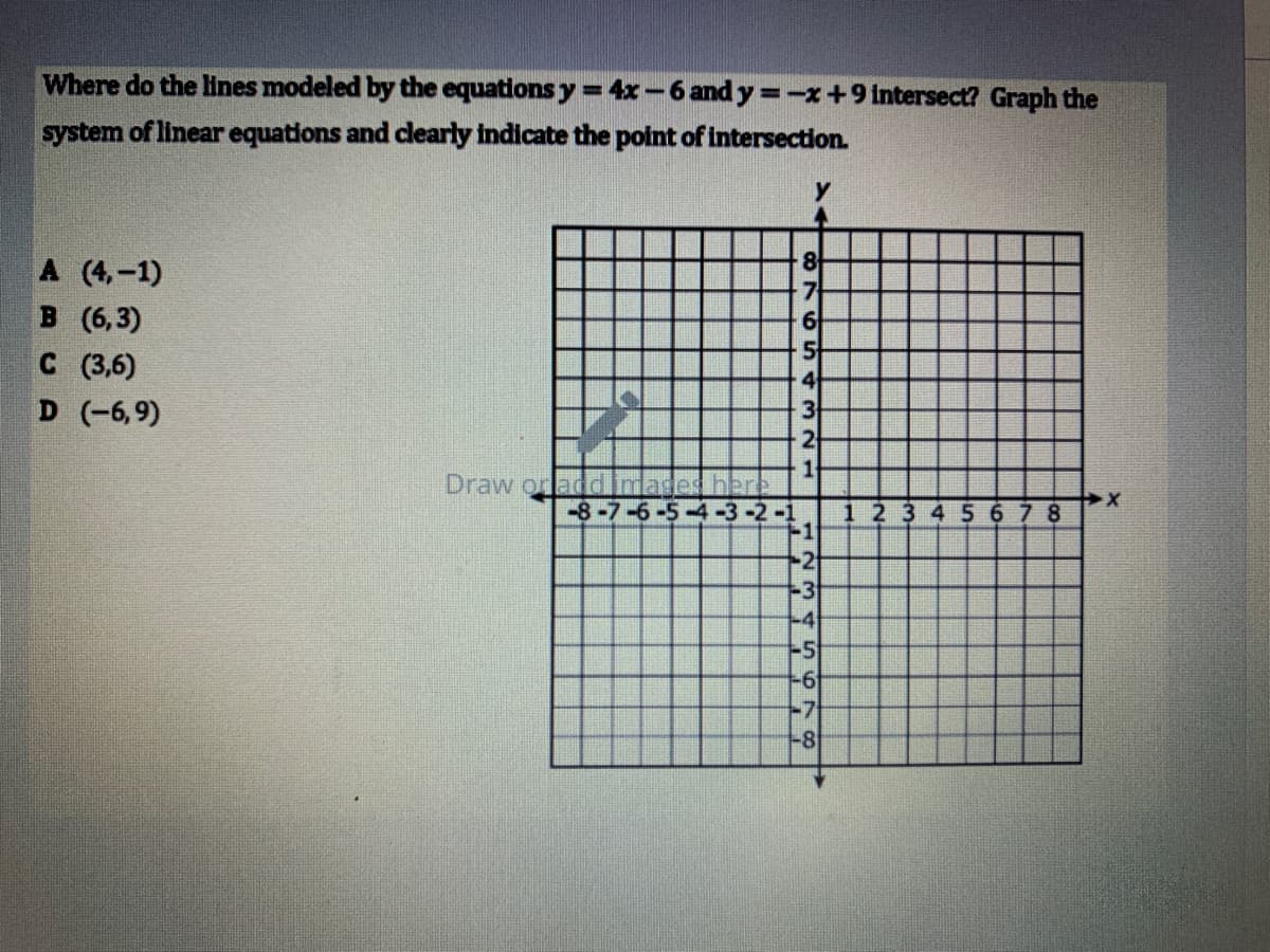 Where do the lines modeled by the equations y = 4x-6 and y=-x+9 intersect? Graph the
system of linear equations and clearly indicate the point of intersection.
A (4,-1)
8
B (6,3)
C (3,6)
D (-6,9)
4
3
2
Draw orladd
-8-7-6
1 23 4 5 678
-1
-2
-3
-4
-5
-6
-8
