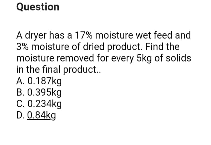 Question
A dryer has a 17% moisture wet feed and
3% moisture of dried product. Find the
moisture removed for every 5kg of solids
in the final product..
A. 0.187kg
B. 0.395kg
C. 0.234kg
D. 0.84kg
