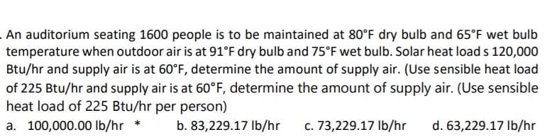 An auditorium seating 1600 people is to be maintained at 80°F dry bulb and 65°F wet bulb
temperature when outdoor air is at 91°F dry bulb and 75°F wet bulb. Solar heat load s 120,000
Btu/hr and supply air is at 60°F, determine the amount of supply air. (Use sensible heat load
of 225 Btu/hr and supply air is at 60°F, determine the amount of supply air. (Use sensible
heat load of 225 Btu/hr per person)
a. 100,000.00 lb/hr
b. 83,229.17 Ib/hr
c. 73,229.17 Ib/hr
d. 63,229.17 Ib/hr
