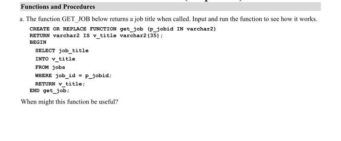 Functions and Procedures
a. The function GET_JOB below returns a job title when called. Input and run the function to see how it works.
CREATE OR REPLACE FUNCTION get_job (p_jobid IN varchar2)
RETURN varchar2 IS v_title varchar2 (35);
BEGIN
SELECT job_title
INTO v_title
FROM jobs
WHERE job_id = p_jobid;
RETURN v_title;
END get_job;
When might this function be useful?