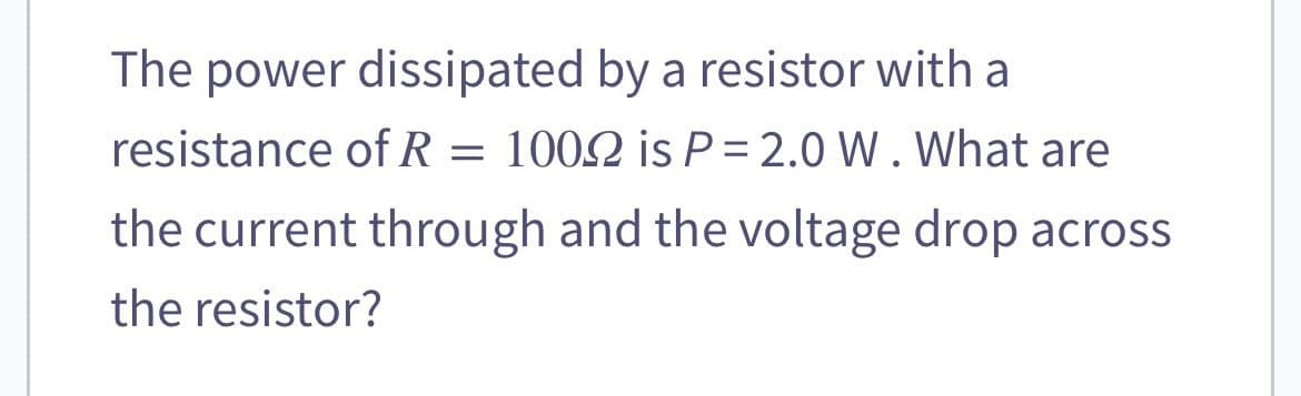 The power dissipated by a resistor with a
resistance of R = 1002 is P=2.0 W. What are
the current through and the voltage drop across
the resistor?