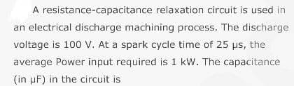 A resistance-capacitance relaxation circuit is used in
an electrical discharge machining process. The discharge
voltage is 100 V. At a spark cycle time of 25 µs, the
average Power input required is 1 kW. The capacitance
(in uF) in the circuit is