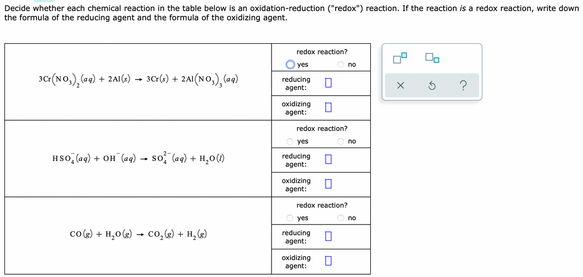 Decide whether each chemical reaction in the table below is an oxidation-reduction ("redox") reaction. If the reaction is a redox reaction, write down
the formula of the reducing agent and the formula of the oxidizing agent.
redox reaction?
O yes
no
3Cr(No,), (ag) + 2A1 (s) → 3Cr(s) + 2Al(NO,), (aq)
reducing
agent:
oxidizing
agent:
redox reaction?
O yes
no
2-
HSO, (aq) + он (ад)
so, (aq) + H,0(1)
reducing
agent:
oxidizing
agent:
redox reaction?
yes
no
co(g) + H,0(g) → co,(g) + H, (g)
reducing
agent:
2
oxidizing
agent:
