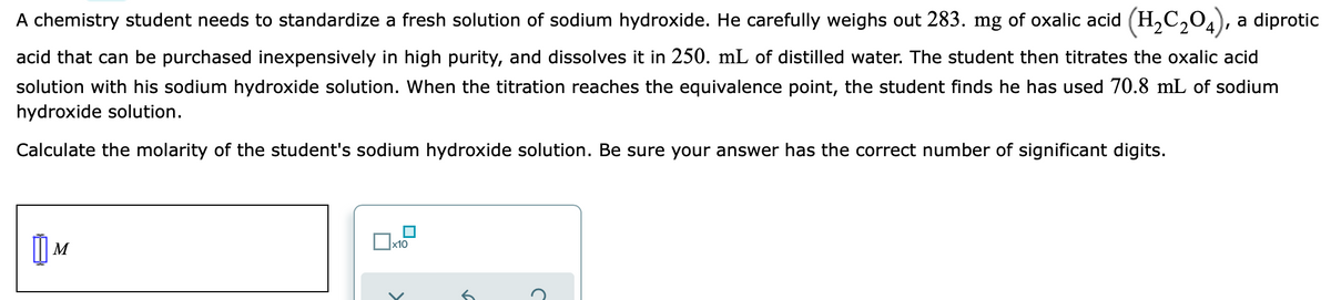 A chemistry student needs to standardize a fresh solution of sodium hydroxide. He carefully weighs out 283. mg of oxalic acid (H,C,04), a diprotic
acid that can be purchased inexpensively in high purity, and dissolves it in 250. mL of distilled water. The student then titrates the oxalic acid
solution with his sodium hydroxide solution. When the titration reaches the equivalence point, the student finds he has used 70.8 mL of sodium
hydroxide solution.
Calculate the molarity of the student's sodium hydroxide solution. Be sure your answer has the correct number of significant digits.
M
x10
