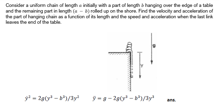 Consider a uniform chain of length a initially with a part of length b hanging over the edge of a table
and the remaining part in length (a – b) rolled up on the shore. Find the velocity and acceleration of
the part of hanging chain as a function of its length and the speed and acceleration when the last link
leaves the end of the table.
y? = 29(y³ – b³)/3y²
ÿ = g – 29(y3 – b³)/3y³
%3D
ans.
