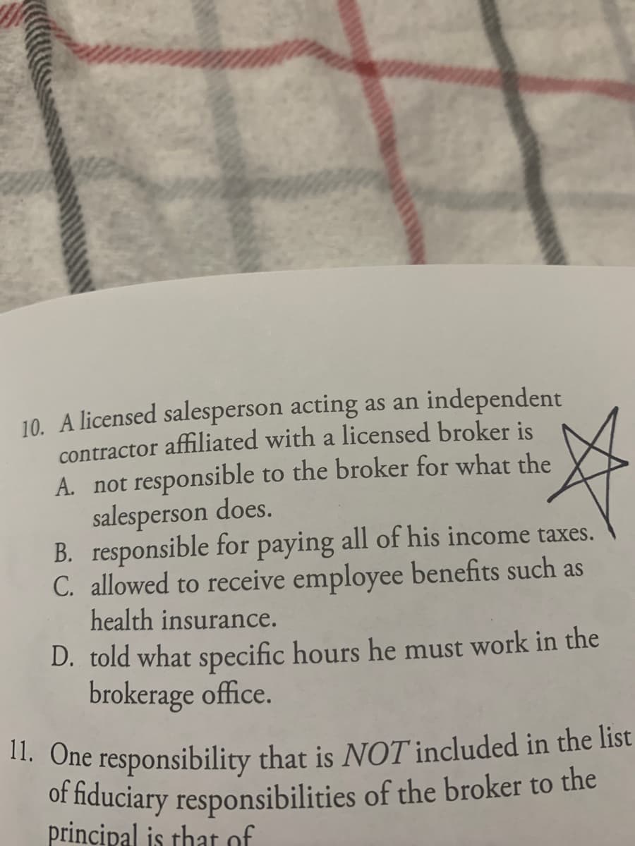 of fiduciary responsibilities of the broker to the
10. A licensed salesperson acting as an independent
contractor affiliated with a licensed broker is
A. not responsible to the broker for what the
salesperson does.
B. responsible for paying all of his income taxes.
C. allowed to receive employee benefits such as
health insurance.
D. told what specific hours he must work in the
brokerage office.
1. One responsibility that is NOT included in the list
principal is that of
