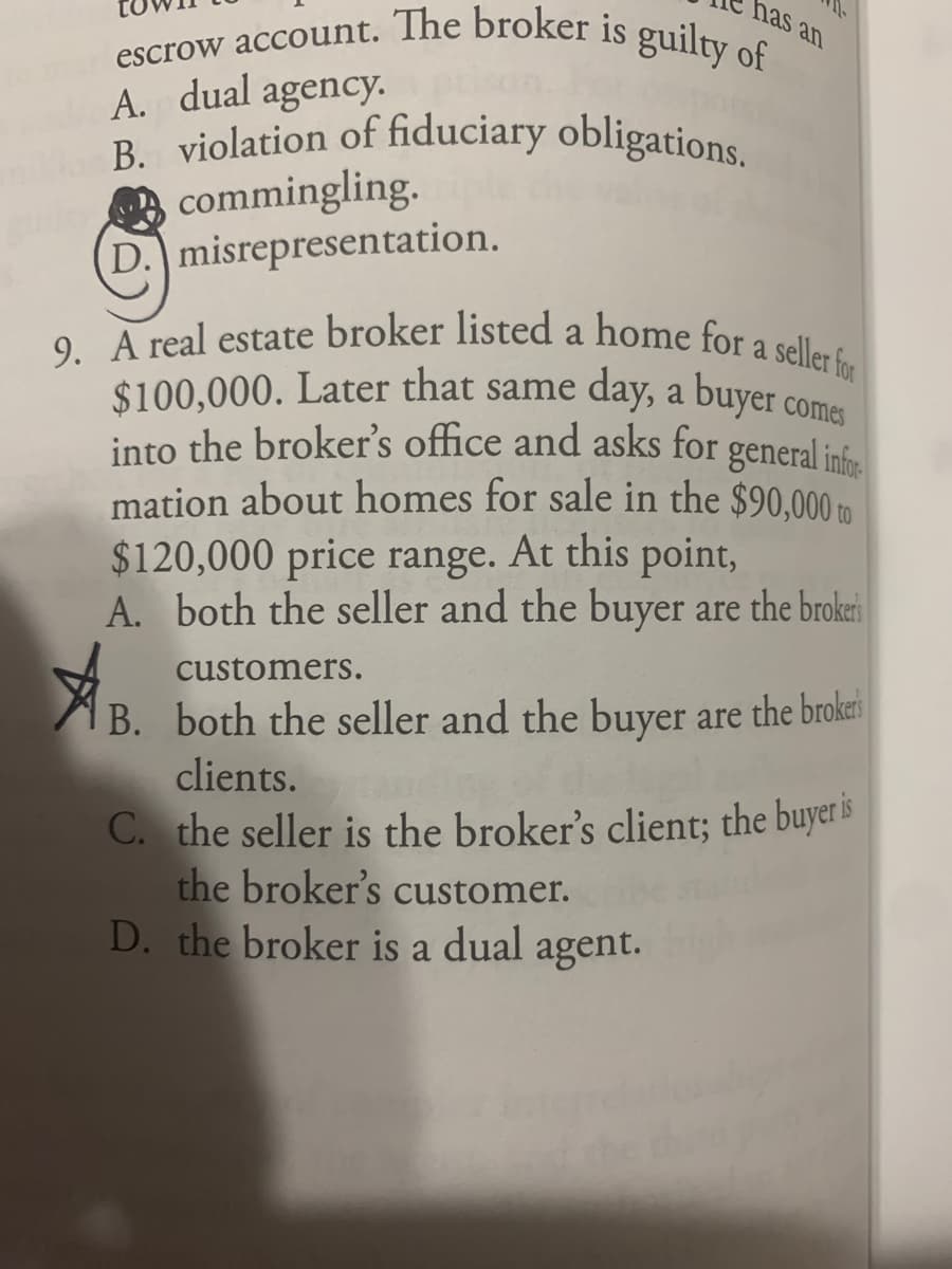 has an
escrow account. The broker is guilty of
9. A real estate broker listed a home for a seller for
B. violation of fiduciary obligations.
A. dual agency.
commingling.
D. misrepresentation.
a
$100,000. Later that same day, a
into the broker's office and asks for general inf
mation about homes for sale in the $90,000 m
$120,000 price range. At this point,
A. both the seller and the buyer are the brokri
buyer
comes
to
customers.
AB. both the seller and the buyer are the brokri
clients.
C. the seller is the broker's client; the buyer is
the broker's customer.
D. the broker is a dual agent.
