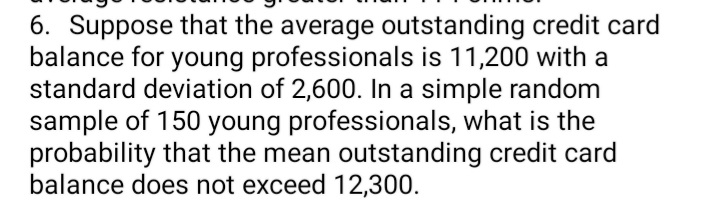 6. Suppose that the average outstanding credit card
balance for young professionals is 11,200 with a
standard deviation of 2,600. In a simple random
sample of 150 young professionals, what is the
probability that the mean outstanding credit card
balance does not exceed 12,300.
