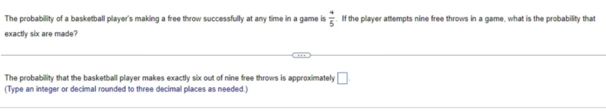 The probability of a basketball player's making a free throw successfully at any time in a game is. If the player attempts nine free throws in a game, what is the probability that
5
exactly six are made?
The probability that the basketball player makes exactly six out of nine free throws is approximately
(Type an integer or decimal rounded to three decimal places as needed.)