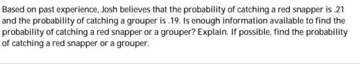 Based on past experience, Josh believes that the probability of catching a red snapper is .21
and the probability of catching a grouper is .19. Is enough information available to find the
probability of catching a red snapper or a grouper? Explain. If possible, find the probability
of catching a red snapper or a grouper.