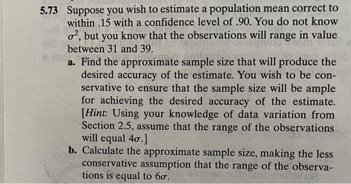 5.73 Suppose you wish to estimate a population mean correct to
within .15 with a confidence level of .90. You do not know
o2, but you know that the observations will range in value
between 31 and 39.
B SRA
a. Find the approximate sample size that will produce the
desired accuracy of the estimate. You wish to be con-
servative to ensure that the sample size will be ample
for achieving the desired accuracy of the estimate.
[Hint: Using your knowledge of data variation from
Section 2.5, assume that the range of the observations
will equal 40.]
b. Calculate the approximate sample size, making the less
conservative assumption that the range of the observa-
tions is equal to 60.