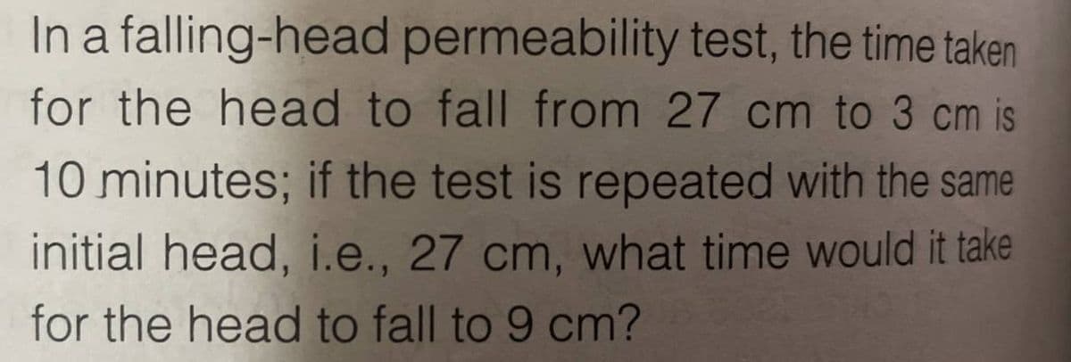 In a falling-head permeability test, the time taken
for the head to fall from 27 cm to 3 cm is
10 minutes; if the test is repeated with the same
initial head, i.e., 27 cm, what time would it take
for the head to fall to 9 cm?