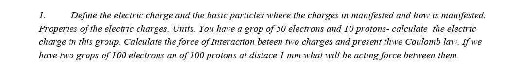 1.
Properies of the electric charges. Units. You have a grop of 50 electrons and 10 protons- calculate the electric
charge in this group. Calculate the force of Interaction beteen two charges and present thwe Coulomb law. If we
have two grops of 100 electrons an of 100 protons at distace 1 mm what will be acting force between them
Define the electric charge and the basic particles where the charges in manifested and how is manifested.
