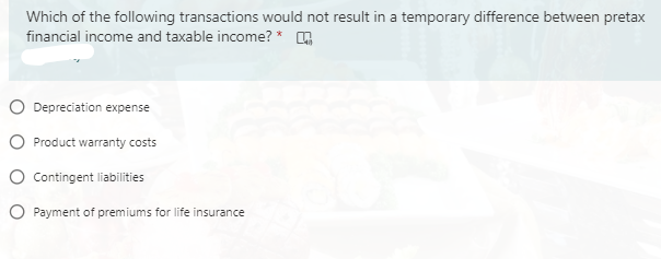 Which of the following transactions would not result in a temporary difference between pretax
financial income and taxable income? *
O Depreciation expense
O Product warranty costs
O Contingent liabilities
O Payment of premiums for life insurance
