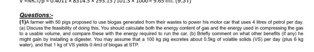 ENRUT/p
9.65 m3. (9.31)
Questions:-
(1)A farmer with 50 pigs proposed to use biogas generated from their wastes to power his motor car that uses 4 litres of petrol per day.
(a) Discuss the feasibility of doing this. You should calculate both the energy content of gas and the energy used in compressing the gas
to a usable volume, and compare these with the energy required to run the car. (b) Briefly comment on what other benefits (if any) he
might gain by installing a digester. You may assume that a 100 kg pig excretes about 0.5kg of volatile solids (VS) per day (plus 6 kg
water), and that 1 kg of VS yields 0.4m3 of biogas at STP.
