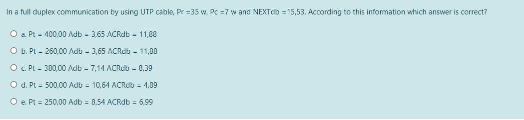 In a full duplex communication by using UTP cable, Pr =35 w, Pc =7 w and NEXTdb = 15,53. According to this information which answer is correct?
O a. Pt = 400,00 Adb = 3,65 ACRdb = 11,88
O b. Pt = 260,00 Adb = 3,65 ACRdb = 11,88
O c. Pt = 380,00 Adb = 7,14 ACRdb = 8,39
O d. Pt = 500,00 Adb = 10,64 ACRdb = 4,89
O e. Pt = 250,00 Adb = 8,54 ACRdb = 6,99
