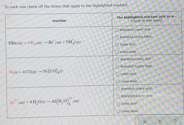 In each row check off the boxes that apply to the highlighted reactant.
The highlighted reactant acts as a...
(check all that apply)
reaction
O Brønsted-Lowry acid
Brønsted-Lowry base
HBr(aq) + NH (aq) → Br (aq) + NH (aq)
O Lewis acid
Lewis base
O Brønsted-Lowry acid
Brønsted-Lowry base
Ni(s) + 4 CO(g) – Ni(CO),()
Lewis acid
Lewis base
Brønsted-Lowry acid
3+
Brønsted-Lowry base
Al (ag) + 6 H,O() – Al(H,0), (aq)
O Lewis acid
O Lewis base
O O OO
O O O O
