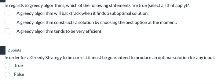 In regards to greedy algorithms, which of the following statements are true (select all that apply)?
A greedy algorithm will backtrack when it finds a suboptimal solution.
A greedy algorithm constructs a solution by choosing the best option at the moment.
A greedy algorithm tends to be very efficient.
2 points
In order for a Greedy Strategy to be correct it must be guaranteed to produce an optimal solution for any input.
True
False
