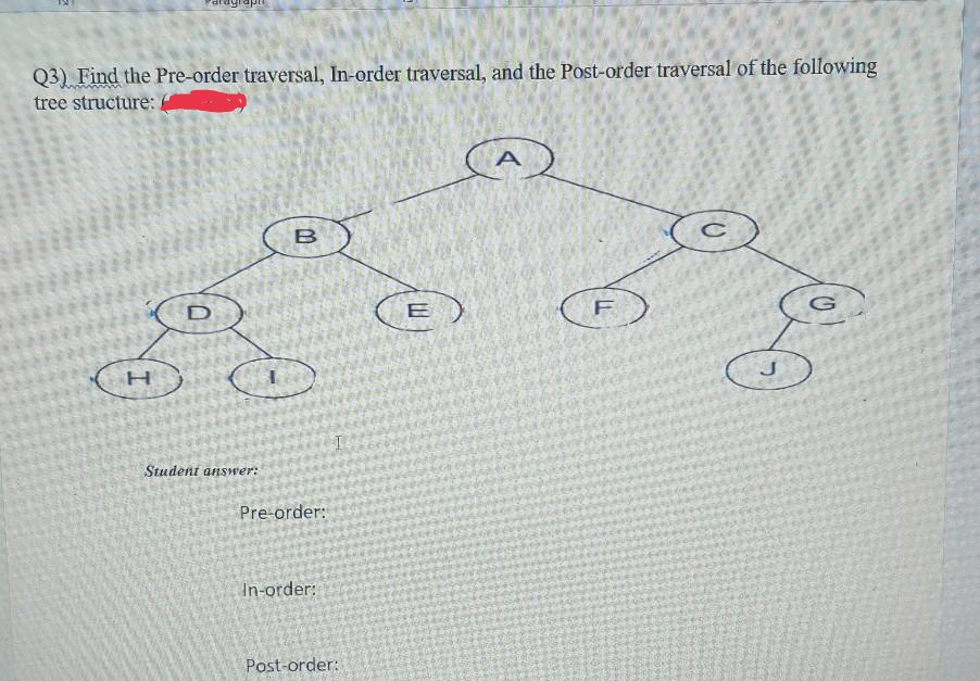 Q3) Find the Pre-order traversal, In-order traversal, and the Post-order traversal of the following
tree structure:
(A
(E )
Student answer:
Pre-order:
In-order:
Post-order:
