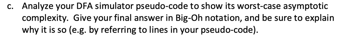 c. Analyze your DFA simulator pseudo-code to show its worst-case asymptotic
complexity. Give your final answer in Big-Oh notation, and be sure to explain
why it is so (e.g. by referring to lines in your pseudo-code).
