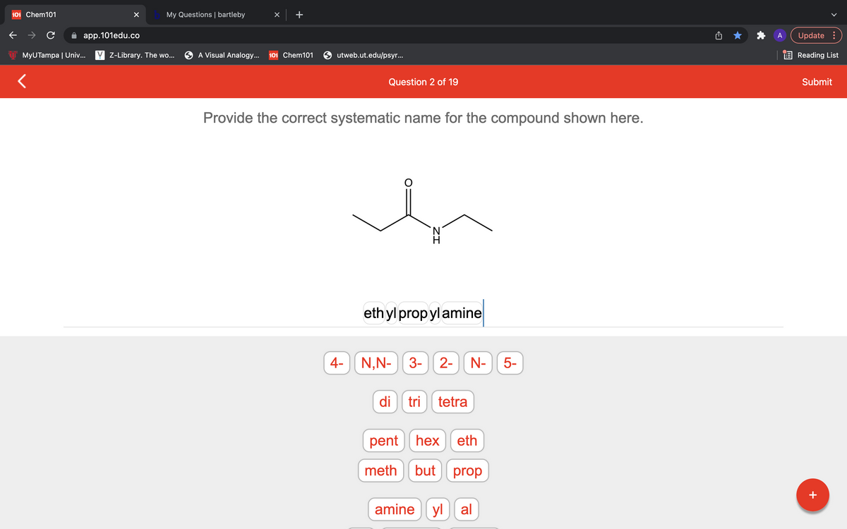 101 Chem101
My Questions | bartleby
app.101edu.co
Update :
MyUTampa | Univ... Y Z-Library. The wo...
A Visual Analogy...
101 Chem101
utweb.ut.edu/psyr...
E Reading List
Question 2 of 19
Submit
Provide the correct systematic name for the compound shown here.
ethyl propylamine
4-
N,N- 3-
2-
N-
5-
di
tri
tetra
pent hex
eth
meth
but
prop
amine yl al
+
ZI
