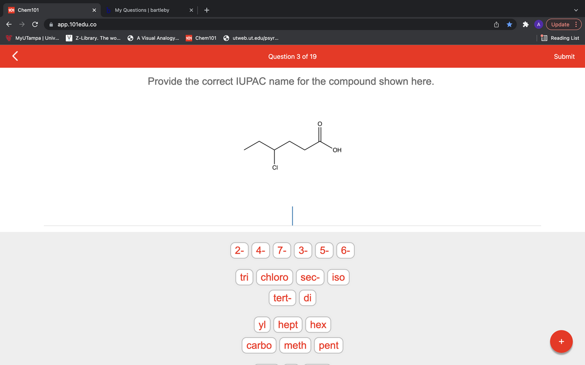 101 Chem101
My Questions | bartleby
app.101edu.co
Update :
MyUTampa | Univ... Y Z-Library. The wo...
A Visual Analogy...
101 Chem101
utweb.ut.edu/psyr...
E Reading List
Question 3 of 19
Submit
Provide the correct IUPAC name for the compound shown here.
CI
2- 4-
7-
3-
5-
6-
tri
chloro
sec-
iso
tert-
di
yl hept
hex
carbo
meth pent
+
