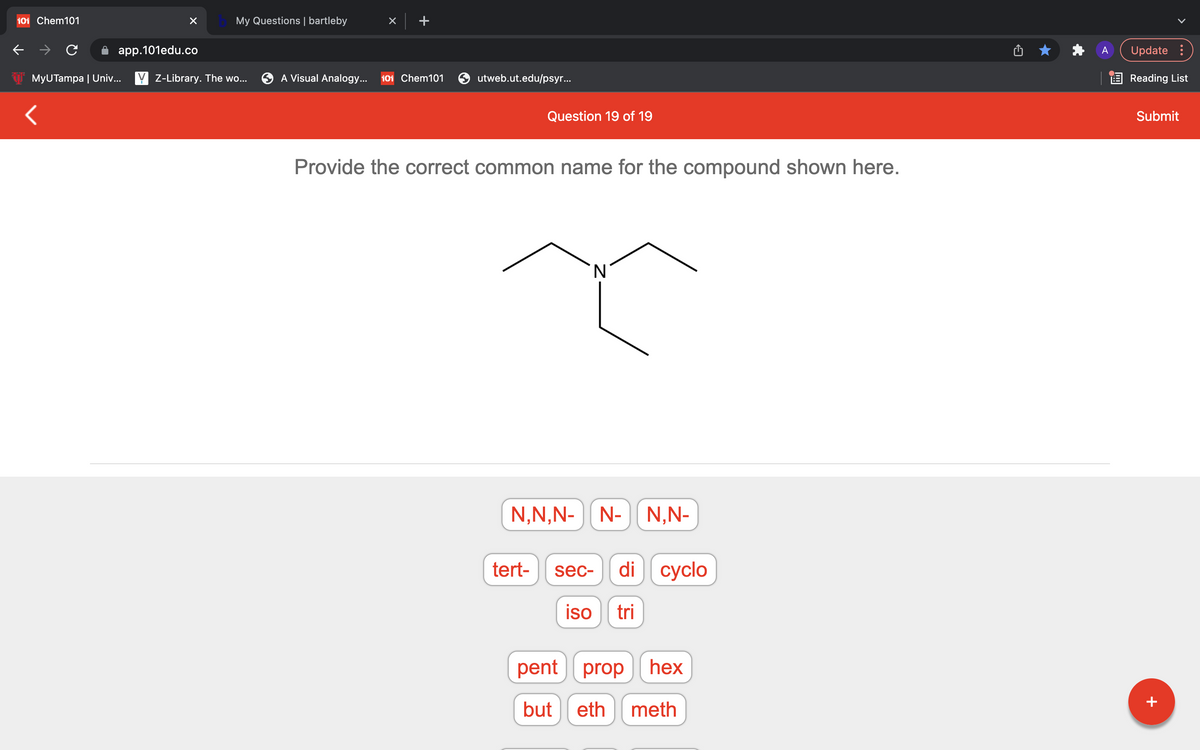 101 Chem101
My Questions | bartleby
app.101edu.co
Update :
MyUTampa | Univ... Y Z-Library. The wo...
A Visual Analogy...
101 Chem101
utweb.ut.edu/psyr...
E Reading List
Question 19 of 19
Submit
Provide the correct common name for the compound shown here.
N,N,N-N-
N,N-
tert-
di cyclo
sec-
iso
tri
pent prop hex
but
eth
meth
+
