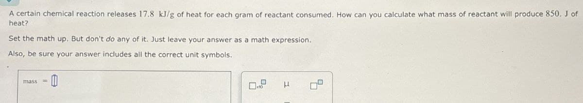 A certain chemical reaction releases 17.8 kJ/g of heat for each gram of reactant consumed. How can you calculate what mass of reactant will produce 850. J of
heat?
Set the math up. But don't do any of it. Just leave your answer as a math expression.
Also, be sure your answer includes all the correct unit symbols.
mass =
☐
x10
μ