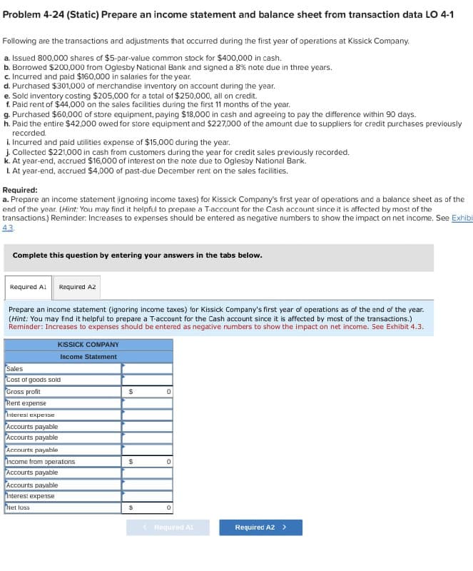 Problem 4-24 (Static) Prepare an income statement and balance sheet from transaction data LO 4-1
Following are the transactions and adjustments that occurred during the first year of operations at Kissick Company.
a. Issued 800,000 shares of $5-par-value common stock for $400,000 in cash.
b. Borrowed $200,000 from Oglesby National Bank and signed a 8% note due in three years.
c. Incurred and paid $160,000 in salaries for the year.
d. Purchased $301,000 of merchandise inventory on account during the year.
e. Sold inventory costing $205,000 for a total of $250,000, all on credit.
f. Paid rent of $44,000 on the sales facilities during the first 11 months of the year.
g. Purchased $60,000 of store equipment, paying $18,000 in cash and agreeing to pay the difference within 90 days.
h. Paid the entire $42,000 owed for store equipment and $227,000 of the amount due to suppliers for credit purchases previously
recorded.
i. Incurred and paid utilities expense of $15,000 during the year.
j. Collected $221,000 in cash from customers during the year for credit sales previously recorded.
k. At year-end, accrued $16,000 of interest on the note due to Oglesby National Bank.
I. At year-end, accrued $4,000 of past-due December rent on the sales facilities.
Required:
a. Prepare an income statement ignoring income taxes) for Kissick Company's first year of operations and a balance sheet as of the
end of the year. (Hint: You may find it helpful to prepare a T-account for the Cash account since it is affected by most of the
transactions.) Reminder: Increases to expenses should be entered as negative numbers to show the impact on net income. See Exhibi
Complete this question by entering your answers in the tabs below.
Required Al Required AZ
Prepare an income statement (ignoring income taxes) for Kissick Company's first year of operations as of the end of the year.
(Hint: You may find it helpful to prepare a T-account for the Cash account since it is affected by most of the transactions.)
Reminder: Increases to expenses should be entered as negative numbers to show the impact on net income. See Exhibit 4.3.
KISSICK COMPANY
Income Statement
Sales
Cost of goods sold
Gross profit
Rent expense
Interest expense
Accounts payable
Accounts payable
Accounts payable
Income from operations
Accourts payable
Accounts payable
Interest expense
Net loss
$
0
$
$
0
<Required A1
Required A2 >