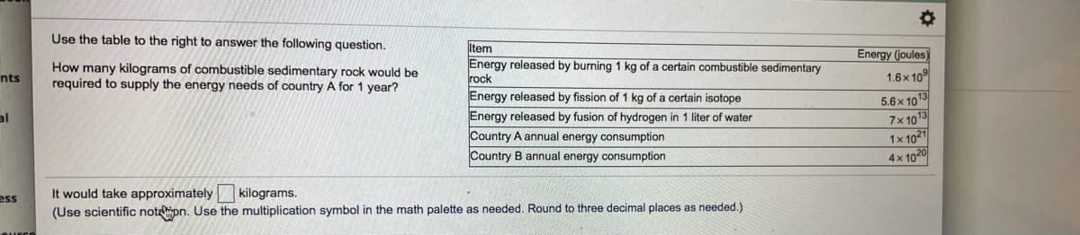 Use the table to the right to answer the following question.
How many kilograms of combustible sedimentary rock would be
required to supply the energy needs of country A for 1 year?
Item
Energy released by burning 1 kg of a certain combustible sedimentary
rock
Energy (joules)
1.6x 10°
nts
Energy released by fission of 1 kg of a certain isotope
5.6x 1013
7x 10
1x 1021
4x 1020
al
Energy released by fusion of hydrogen in 1 liter of water
Country A annual energy consumption
Country B annual energy consumption
It would take approximately
kilograms.
ess
(Use scientific noteipn. Use the multiplication symbol in the math palette as needed. Round to three decimal places as needed.)
