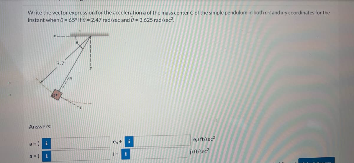 Write the vector expression for the acceleration a of the mass center G of the simple pendulum in both n-t and x-y coordinates for the
instant when 8 = 65° if 0 = 2.47 rad/sec and 0 = 3.625 rad/sec².
Answers:
a = ( i
a=i
XIII
3.7'
mn
8
en +
i+ i
i
et) ft/sec²
j) ft/sec²