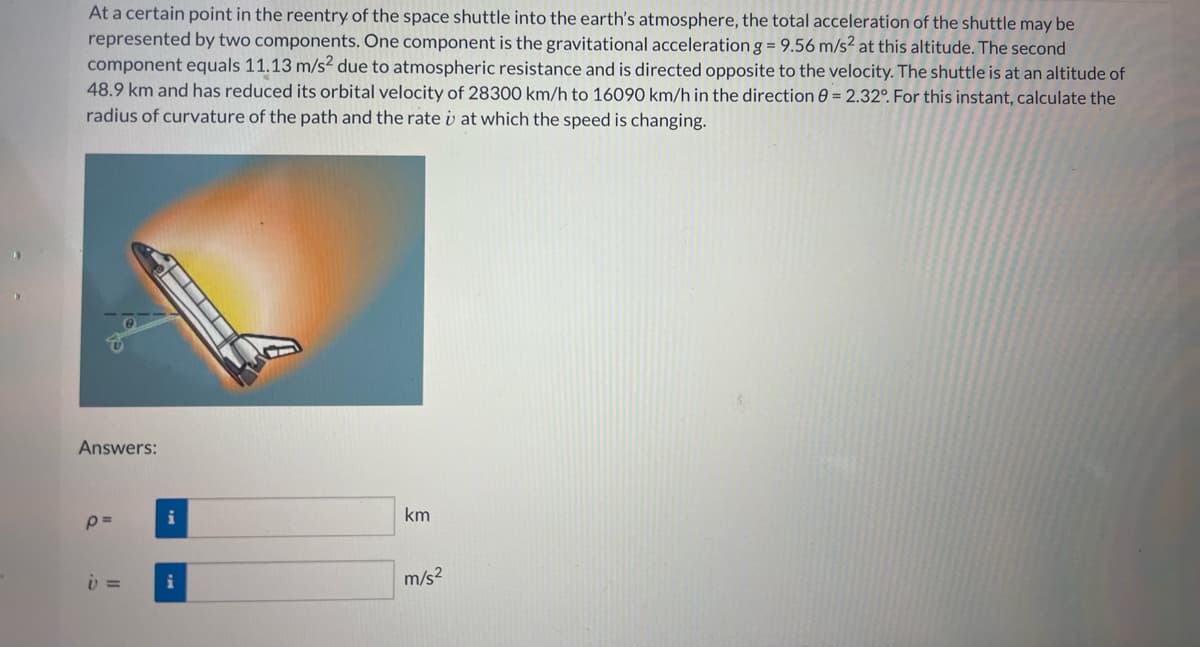 At a certain point in the reentry of the space shuttle into the earth's atmosphere, the total acceleration of the shuttle may be
represented by two components. One component is the gravitational acceleration g = 9.56 m/s2 at this altitude. The second
component equals 11.13 m/s² due to atmospheric resistance and is directed opposite to the velocity. The shuttle is at an altitude of
48.9 km and has reduced its orbital velocity of 28300 km/h to 16090 km/h in the direction = 2.32°. For this instant, calculate the
radius of curvature of the path and the rate i at which the speed is changing.
Answers:
p=
v =
i
i
km
m/s²