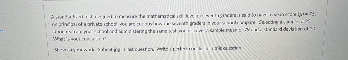 %3D
A standardized test, deigned to measure the mathematical skill level of seventh graders is said to have a mean score (u) = 75.
As principal of a private school, you are curious how the seventh graders in your school compare. Selecting a sample of 25
students from your school and administering the same test, you discover a sample mean of 79 and a standard deviation of 10.
SS
What is your conclusion?
Show all your work. Submit jpg in last question. Write a perfect conclusin in this question.
