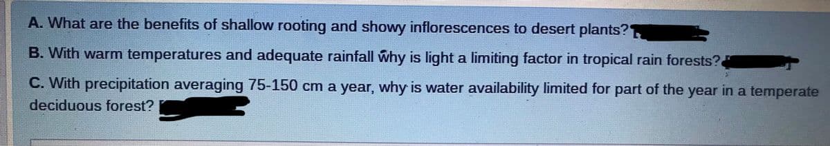 A. What are the benefits of shallow rooting and showy inflorescences to desert plants?
B. With warm temperatures and adequate rainfall why is light a limiting factor in tropical rain forests?
C. With precipitation averaging 75-150 cm a year, why is water availability limited for part of the year in a temperate
deciduous forest? C