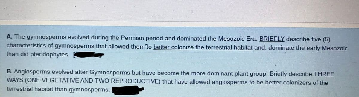 A. The gymnosperms evolved during the Permian period and dominated the Mesozoic Era. BRIEFLY describe five (5)
characteristics of gymnosperms that allowed them to better colonize the terrestrial habitat and, dominate the early Mesozoic
than did pteridophytes.
B. Angiosperms evolved after Gymnosperms but have become the more dominant plant group. Briefly describe THREE
WAYS (ONE VEGETATIVE AND TWO REPRODUCTIVE) that have allowed angiosperms to be better colonizers of the
terrestrial habitat than gymnosperms.