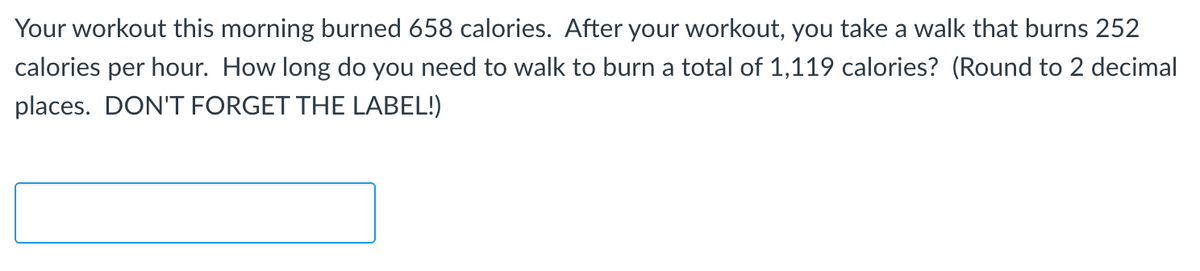 Your workout this morning burned 658 calories. After your workout, you take a walk that burns 252
calories per hour. How long do you need to walk to burn a total of 1,119 calories? (Round to 2 decimal
places. DON'T FORGET THE LABEL!)
