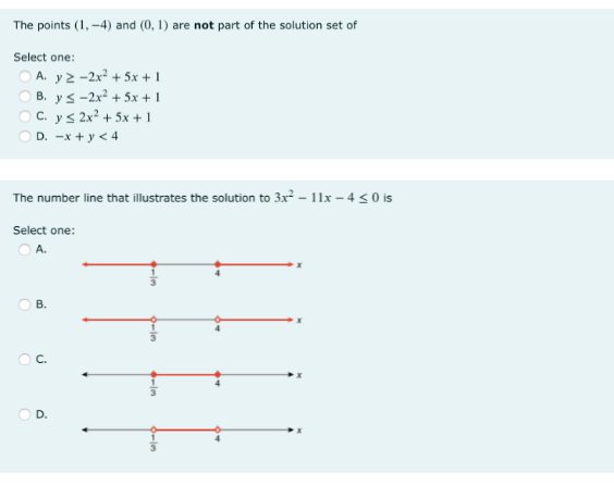 The points (1, -4) and (0, 1) are not part of the solution set of
Select one:
O A. y2 -2x? + 5x + 1
O B. ys-2x? + 5x + 1
O C. ys 2x? + 5x + 1
O D. -x + y < 4
The number line that illustrates the solution to 3x² – 11x – 4 < 0 is
Select one:
O A.
B.
C.
D.
6-1m
